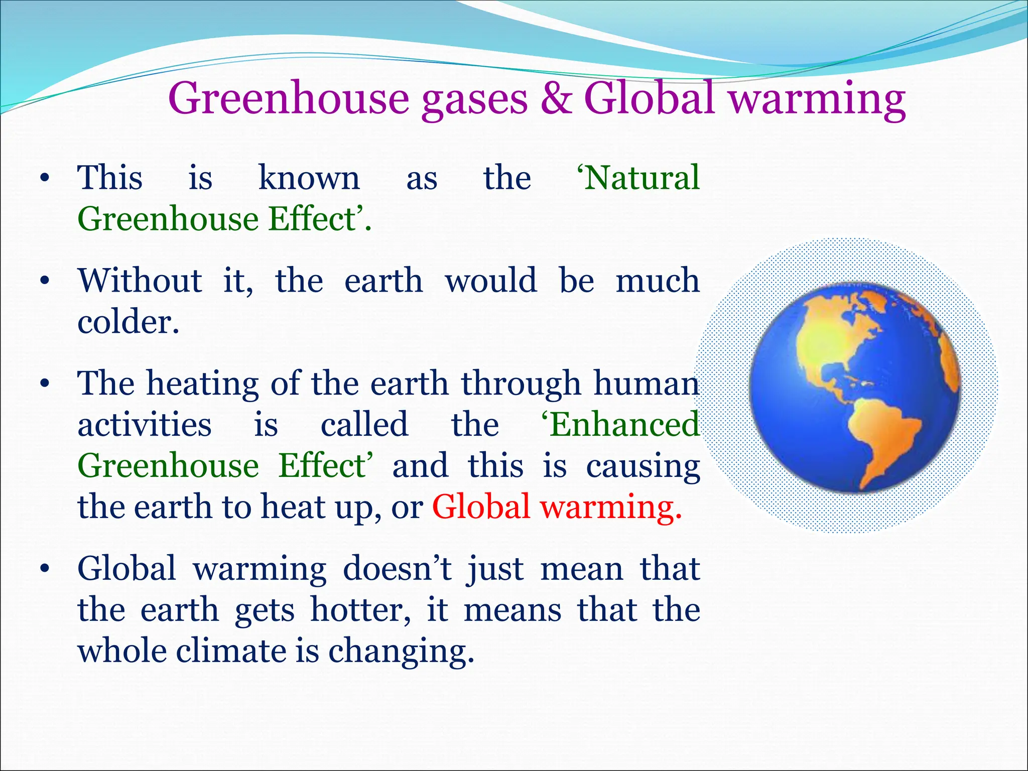 Greenhouse gases & Global warming
• This is known as the ‘Natural
Greenhouse Effect’.
• Without it, the earth would be much
colder.
• The heating of the earth through human
activities is called the ‘Enhanced
Greenhouse Effect’ and this is causing
the earth to heat up, or Global warming.
• Global warming doesn’t just mean that
the earth gets hotter, it means that the
whole climate is changing.
 
