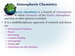 Atmospheric Chemistry
• Atmospheric chemistry is a branch of Atmospheric 
Science in which Chemistry of the Earth’s atmosphere   
and that of other planets is studied.
• It is a multidisciplinary approach of research and draws 
on:
o Environmental Chemistry
o Physics
o Meteorology
o Computer Molding
o Oceanography
o Geology and
o Volcanology and other discipline
 