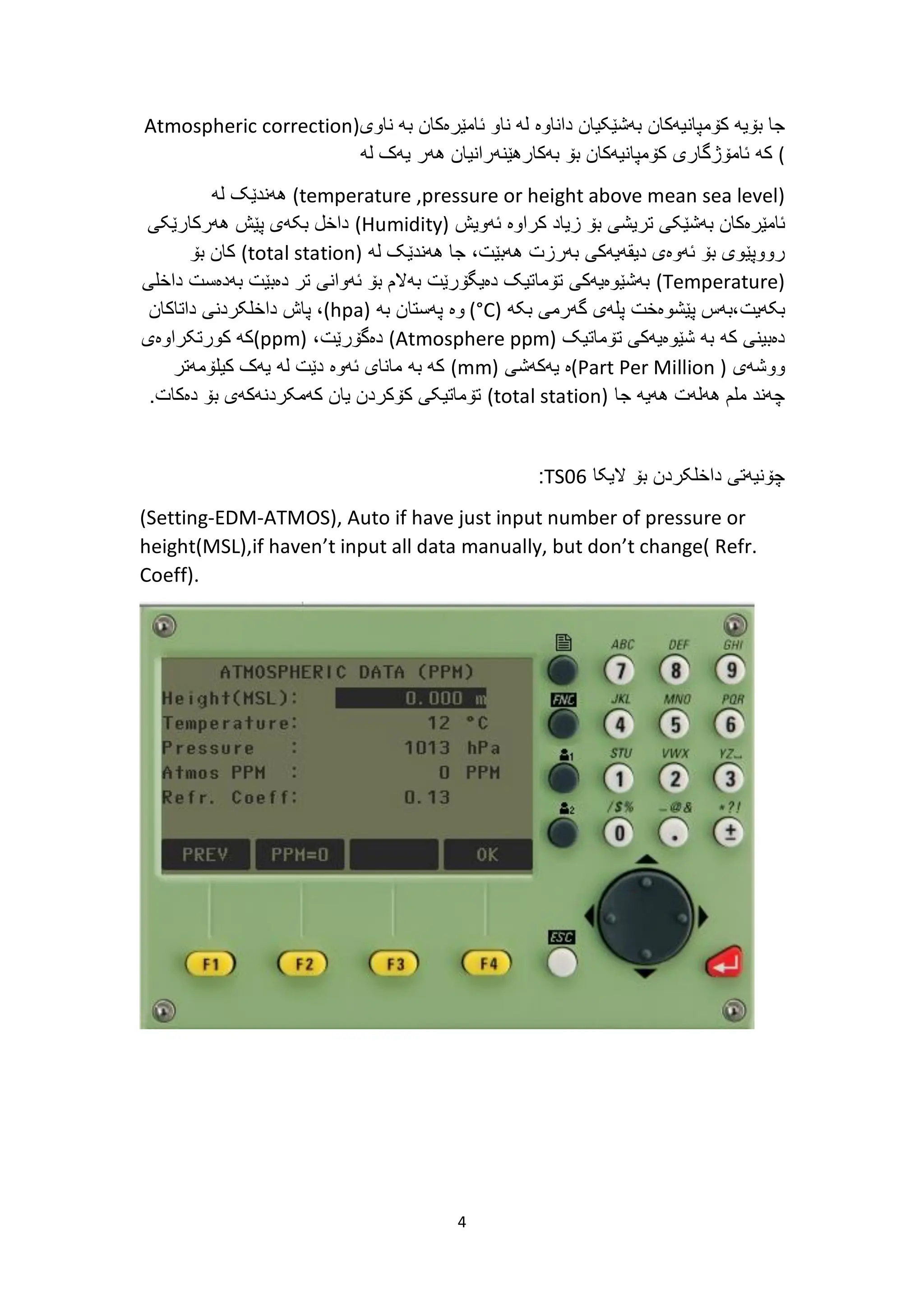 4
‫کۆمپانیەکان‬ ‫بۆیە‬ ‫جا‬
‫ئام‬ ‫ناو‬ ‫لە‬ ‫داناوە‬ ‫بەشێکیان‬
‫ێ‬
‫ناوی‬ ‫بە‬ ‫رەکان‬
(
Atmospheric correction
)
‫کە‬
‫لە‬ ‫یەک‬ ‫هەر‬ ‫بەکارهێنەرانیان‬ ‫بۆ‬ ‫کۆمپانیەکان‬ ‫ئامۆژگاری‬
(
temperature ,pressure or height above mean sea level
)
‫هەندێک‬
‫لە‬
‫ئامێرەکان‬
‫بەشێکی‬
‫تریشی‬
‫بۆ‬
‫زیاد‬
‫کراوە‬
‫ئەویش‬
(
Humidity
)
‫هەرکارێکی‬ ‫پێش‬ ‫بکەی‬ ‫داخل‬
،‫هەبێت‬ ‫بەرزت‬ ‫دیقەیەکی‬ ‫ئەوەی‬ ‫بۆ‬ ‫رووپێوی‬
‫لە‬ ‫هەندێک‬ ‫جا‬
(
total station
)
‫بۆ‬ ‫کان‬
(
Temperature
)
‫ب‬ ‫دەبێت‬ ‫تر‬ ‫ئەوانی‬ ‫بۆ‬ ‫بەالم‬ ‫دەیگۆرێت‬ ‫تۆماتیک‬ ‫بەشێوەیەکی‬
‫داخل‬ ‫ەدەست‬
‫ی‬
‫بکەیت‬
‫بکە‬ ‫گەرمی‬ ‫پلەی‬ ‫پێشوەخت‬ ‫بەس‬،
(
°C
)
‫وە‬
‫بە‬ ‫پەستان‬
(
hpa
)
،
‫داخلکردنی‬ ‫پاش‬
‫داتاکان‬
‫تۆماتیک‬ ‫شێوەیەکی‬ ‫بە‬ ‫کە‬ ‫دەبینی‬
(
Atmosphere ppm
)
‫دە‬
‫گۆرێت‬
،
(ppm)
‫کورتکراوەی‬ ‫کە‬
‫ووشەی‬
(
Part Per Million
)
‫ە‬
‫یەکەشی‬
(
mm
)
‫کیلۆمەتر‬ ‫یەک‬ ‫لە‬ ‫دێت‬ ‫ئەوە‬ ‫مانای‬ ‫بە‬ ‫کە‬
‫هەیە‬ ‫هەلەت‬ ‫ملم‬ ‫چەند‬
‫جا‬
(
total station
)
.‫دەکات‬ ‫بۆ‬ ‫کەمکردنەکەی‬ ‫یان‬ ‫کۆکردن‬ ‫تۆماتیکی‬
‫الیکا‬ ‫بۆ‬ ‫داخلکردن‬ ‫چۆنیەتی‬
TS06
:
(Setting-EDM-ATMOS), Auto if have just input number of pressure or
height(MSL),if haven’t input all data manually, but don’t change( Refr.
Coeff).
 