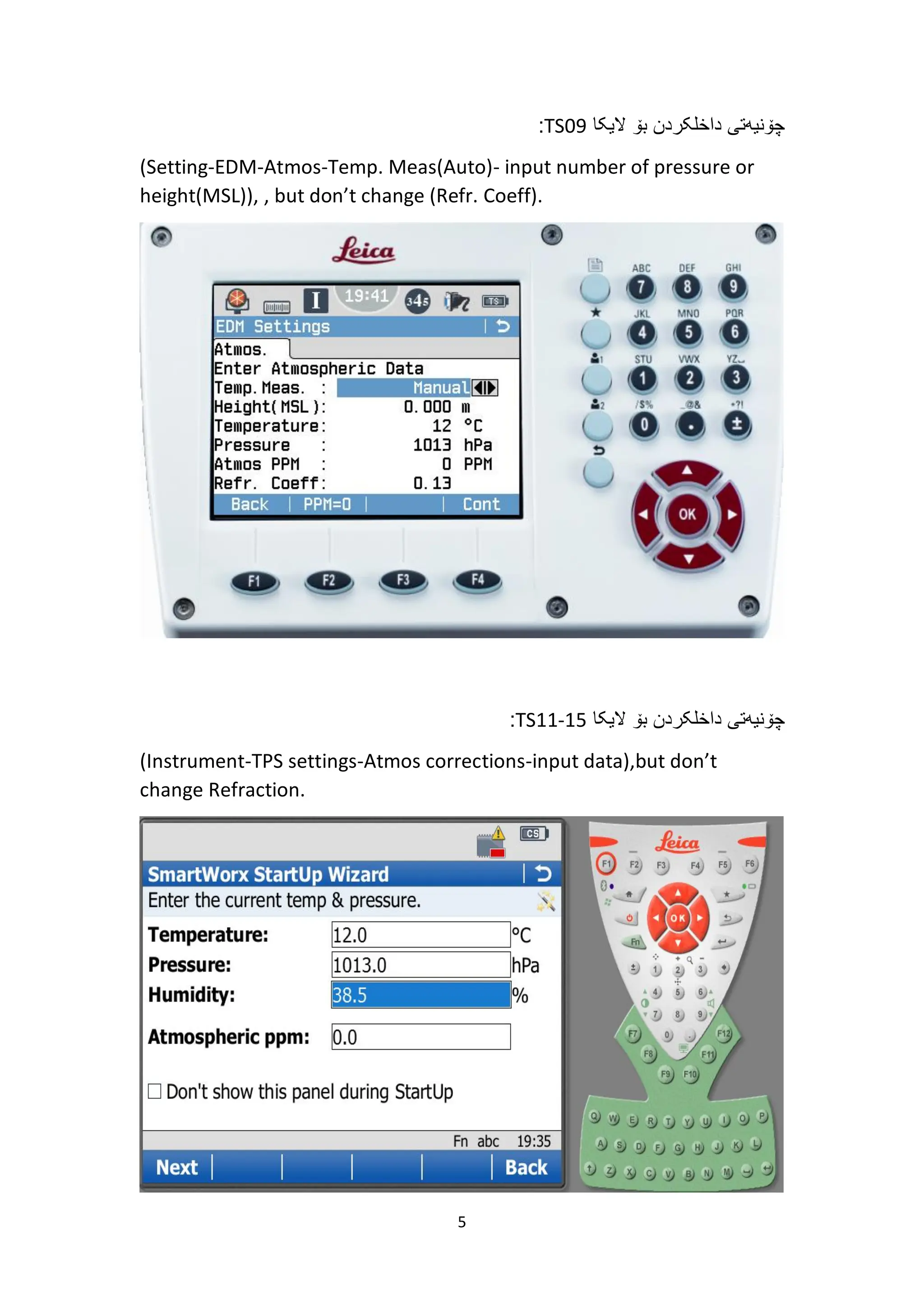 5
‫الیکا‬ ‫بۆ‬ ‫داخلکردن‬ ‫چۆنیەتی‬
TS09
:
(Setting-EDM-Atmos-Temp. Meas(Auto)- input number of pressure or
height(MSL)), , but don’t change (Refr. Coeff).
‫الیکا‬ ‫بۆ‬ ‫داخلکردن‬ ‫چۆنیەتی‬
TS11-15
:
(Instrument-TPS settings-Atmos corrections-input data),but don’t
change Refraction.
 