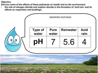 Objective
Discuss some of the effects of these pollutants on health and on the environment:
• the role of nitrogen dioxide and sulphur dioxide in the formation of ‘acid rain’ and its
   effects on respiration and buildings.


                                                KNOWING OUR RAIN!




                               Type of         Pure        Rainwater           Acid
                                water          water                           rain

                                pH               7 5.6 4
 
