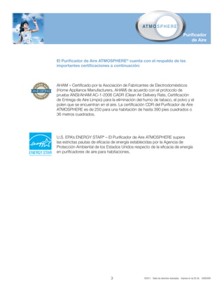 Purificador
                                                                                              de Aire



El Purificador de Aire ATMOSPHERE® cuenta con el respaldo de las
importantes certificaciones a continuación:



AHAM – Certificado por la Asociación de Fabricantes de Electrodomésticos
(Home Appliance Manufacturers, AHAM) de acuerdo con el protocolo de
prueba ANSI/AHAM AC-1-2006 CADR (Clean Air Delivery Rate, Certificación
de Entrega de Aire Limpio) para la eliminación del humo de tabaco, el polvo y el
polen que se encuentran en el aire. La certificación CDR del Purificador de Aire
ATMOSPHERE es de 250 para una habitación de hasta 390 pies cuadrados o
36 metros cuadrados.




U.S. EPA’s ENERGY STAR® – El Purificador de Aire ATMOSPHERE supera
las estrictas pautas de eficacia de energía establecidas por la Agencia de
Protección Ambiental de los Estados Unidos respecto de la eficacia de energía
en purificadores de aire para habitaciones.




                               3                   ©2011 Todos los derechos reservados. Impreso en los EE.UU. 52802SPA
 