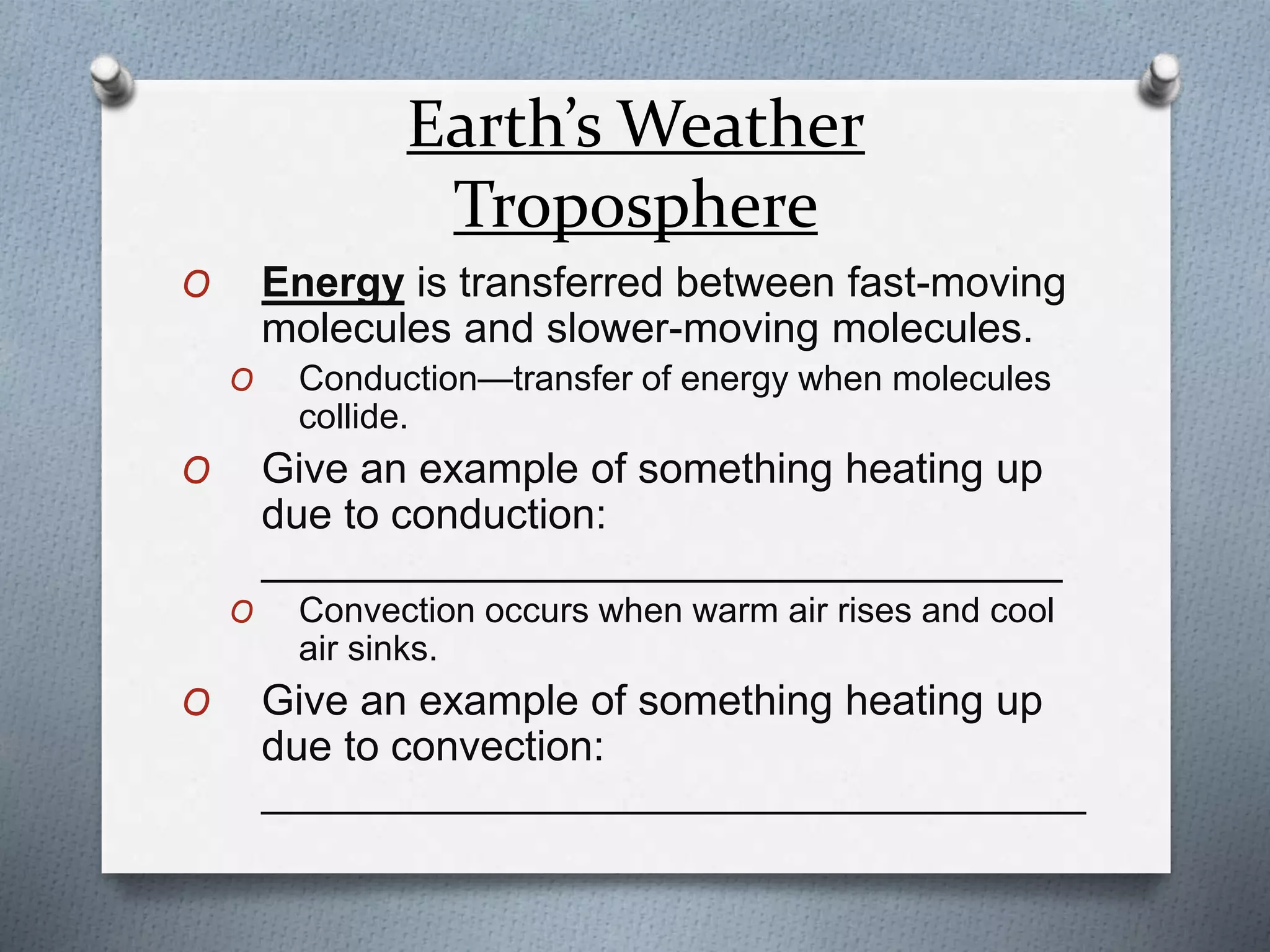 Earth’s Weather
Troposphere
O Energy is transferred between fast-moving
molecules and slower-moving molecules.
O Conduction—transfer of energy when molecules
collide.
O Give an example of something heating up
due to conduction:
__________________________________
O Convection occurs when warm air rises and cool
air sinks.
O Give an example of something heating up
due to convection:
___________________________________
 