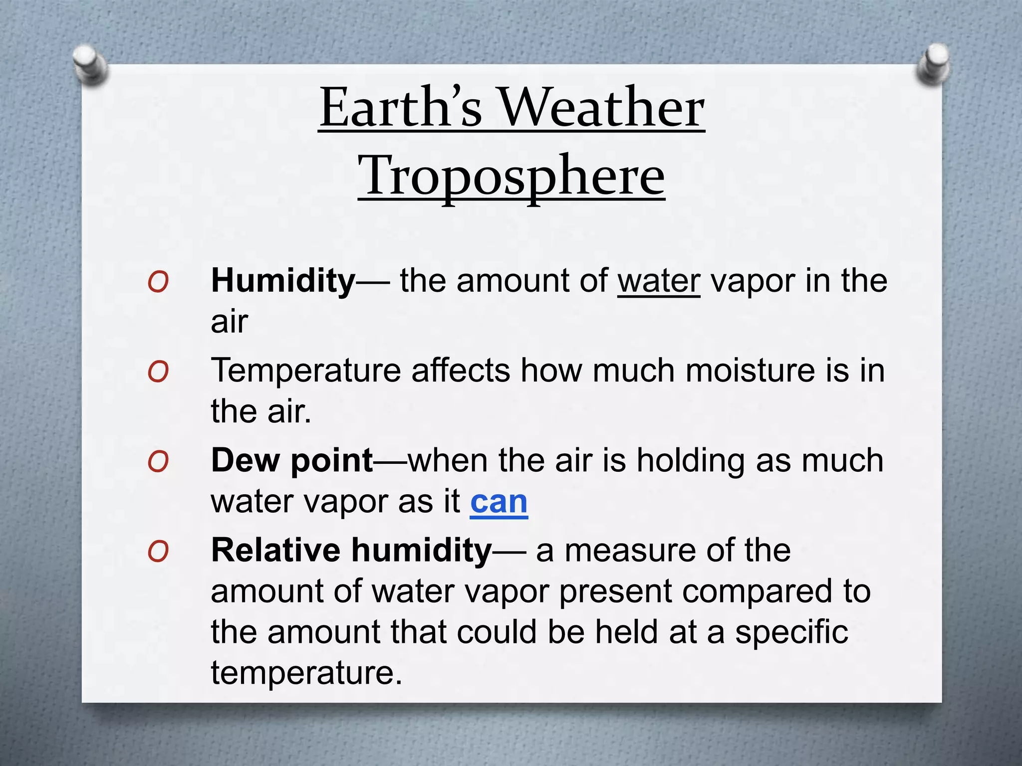 Earth’s Weather
Troposphere
O Humidity— the amount of water vapor in the
air
O Temperature affects how much moisture is in
the air.
O Dew point—when the air is holding as much
water vapor as it can
O Relative humidity— a measure of the
amount of water vapor present compared to
the amount that could be held at a specific
temperature.
 