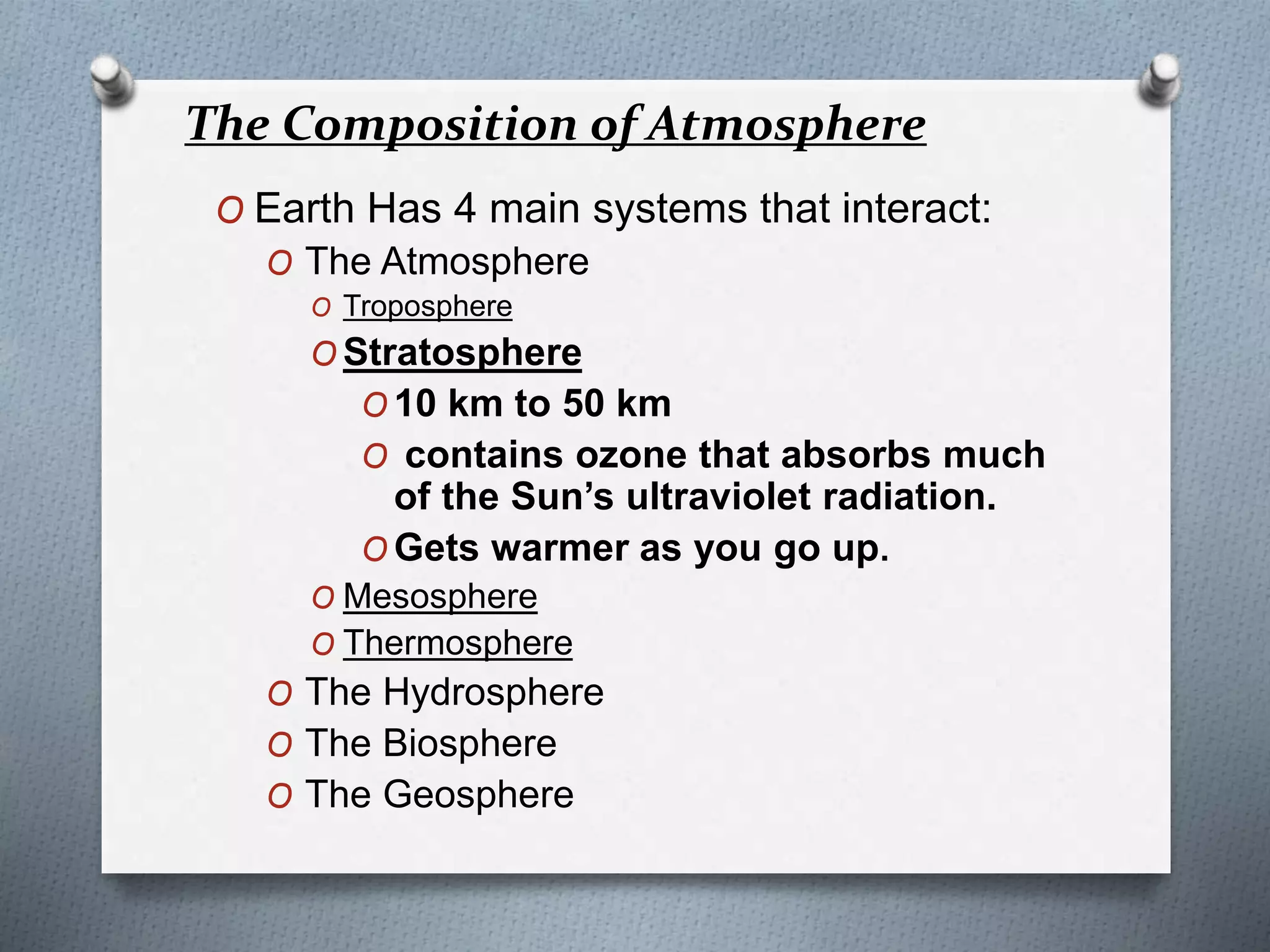O Earth Has 4 main systems that interact:
O The Atmosphere
O Troposphere
O Stratosphere
O 10 km to 50 km
O contains ozone that absorbs much
of the Sun’s ultraviolet radiation.
O Gets warmer as you go up.
O Mesosphere
O Thermosphere
O The Hydrosphere
O The Biosphere
O The Geosphere
The Composition of Atmosphere
 
