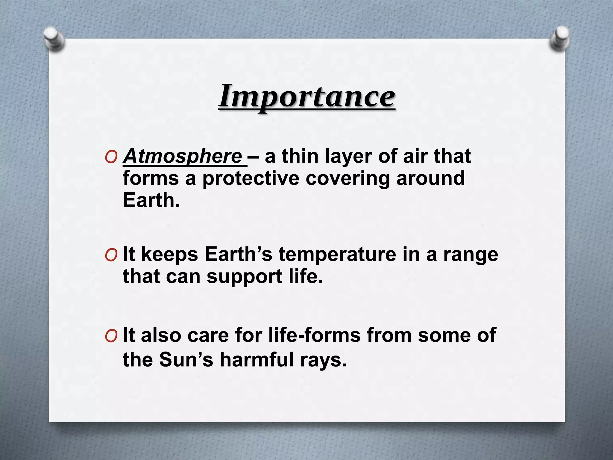 Importance
O Atmosphere – a thin layer of air that
forms a protective covering around
Earth.
O It keeps Earth’s temperature in a range
that can support life.
O It also care for life-forms from some of
the Sun’s harmful rays.
 