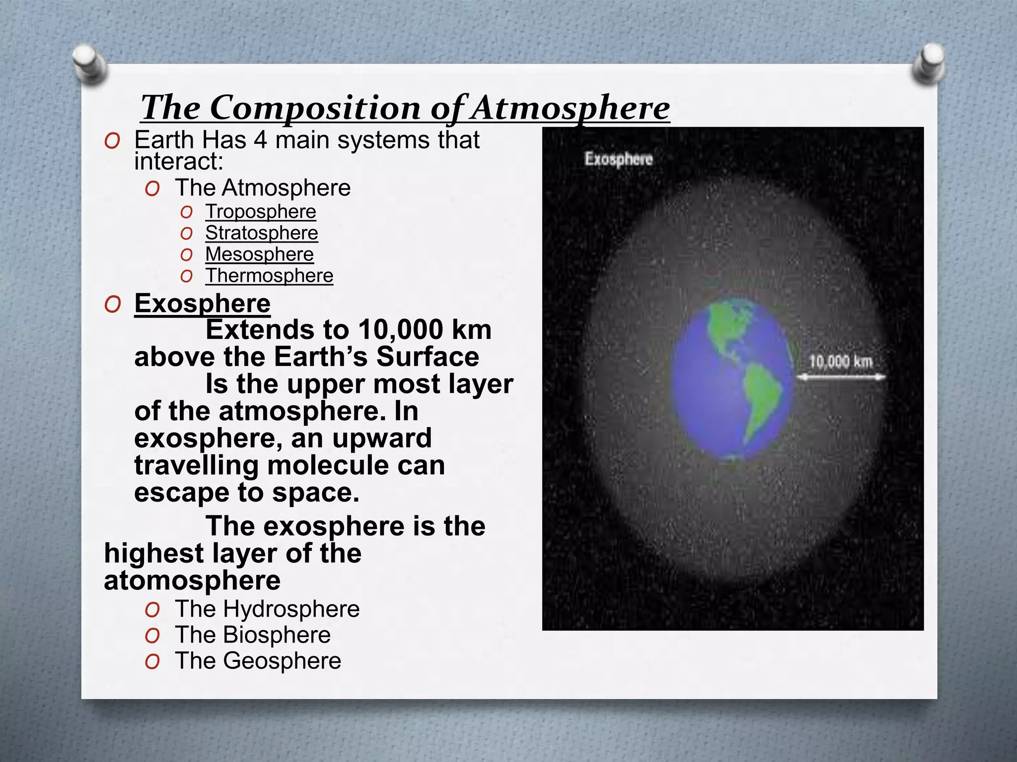 The Composition of Atmosphere
O Earth Has 4 main systems that
interact:
O The Atmosphere
O Troposphere
O Stratosphere
O Mesosphere
O Thermosphere
O Exosphere
Extends to 10,000 km
above the Earth’s Surface
Is the upper most layer
of the atmosphere. In
exosphere, an upward
travelling molecule can
escape to space.
The exosphere is the
highest layer of the
atomosphere
O The Hydrosphere
O The Biosphere
O The Geosphere
 