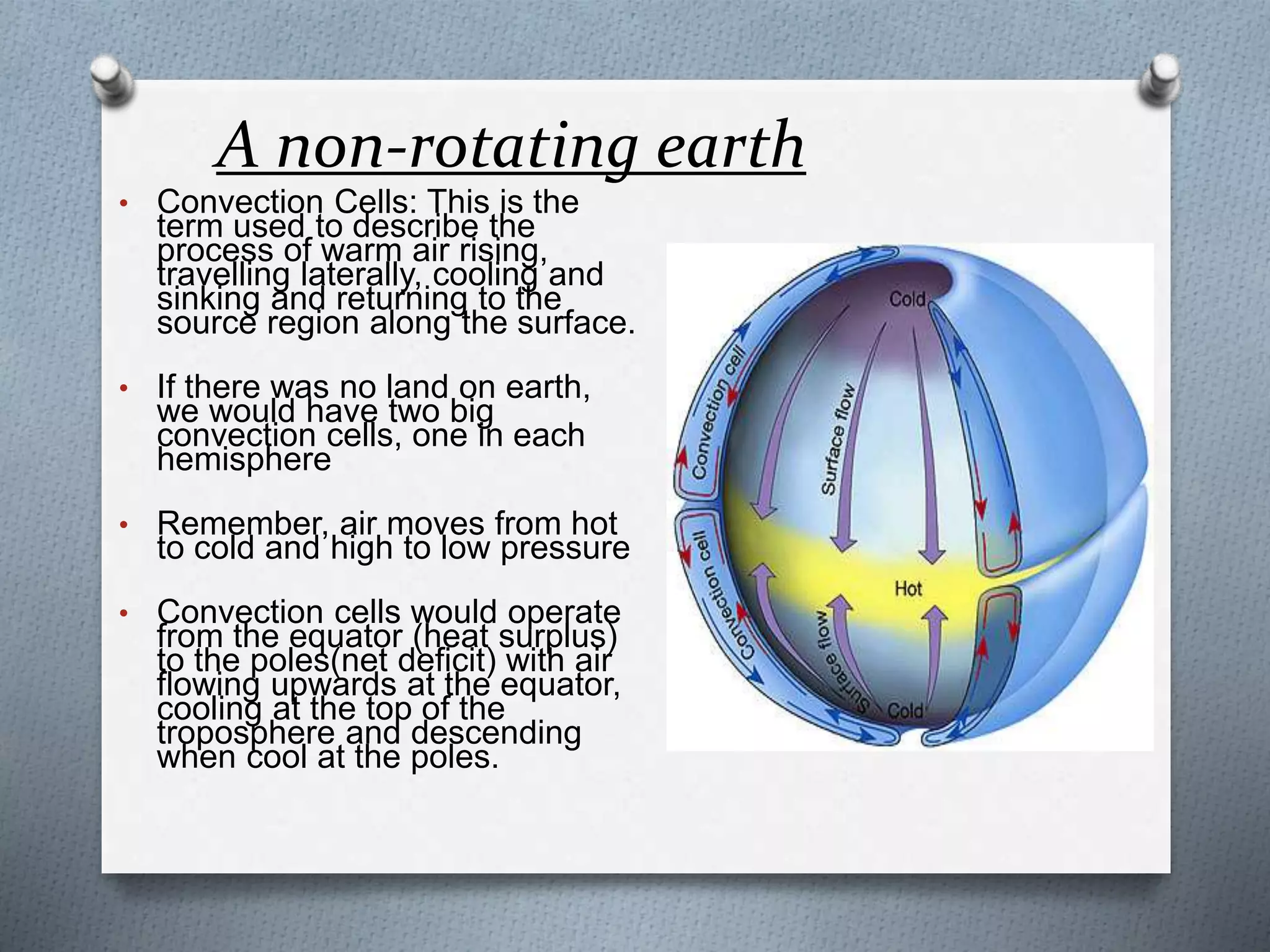 A non-rotating earth
• Convection Cells: This is the
term used to describe the
process of warm air rising,
travelling laterally, cooling and
sinking and returning to the
source region along the surface.
• If there was no land on earth,
we would have two big
convection cells, one in each
hemisphere
• Remember, air moves from hot
to cold and high to low pressure
• Convection cells would operate
from the equator (heat surplus)
to the poles(net deficit) with air
flowing upwards at the equator,
cooling at the top of the
troposphere and descending
when cool at the poles.
 