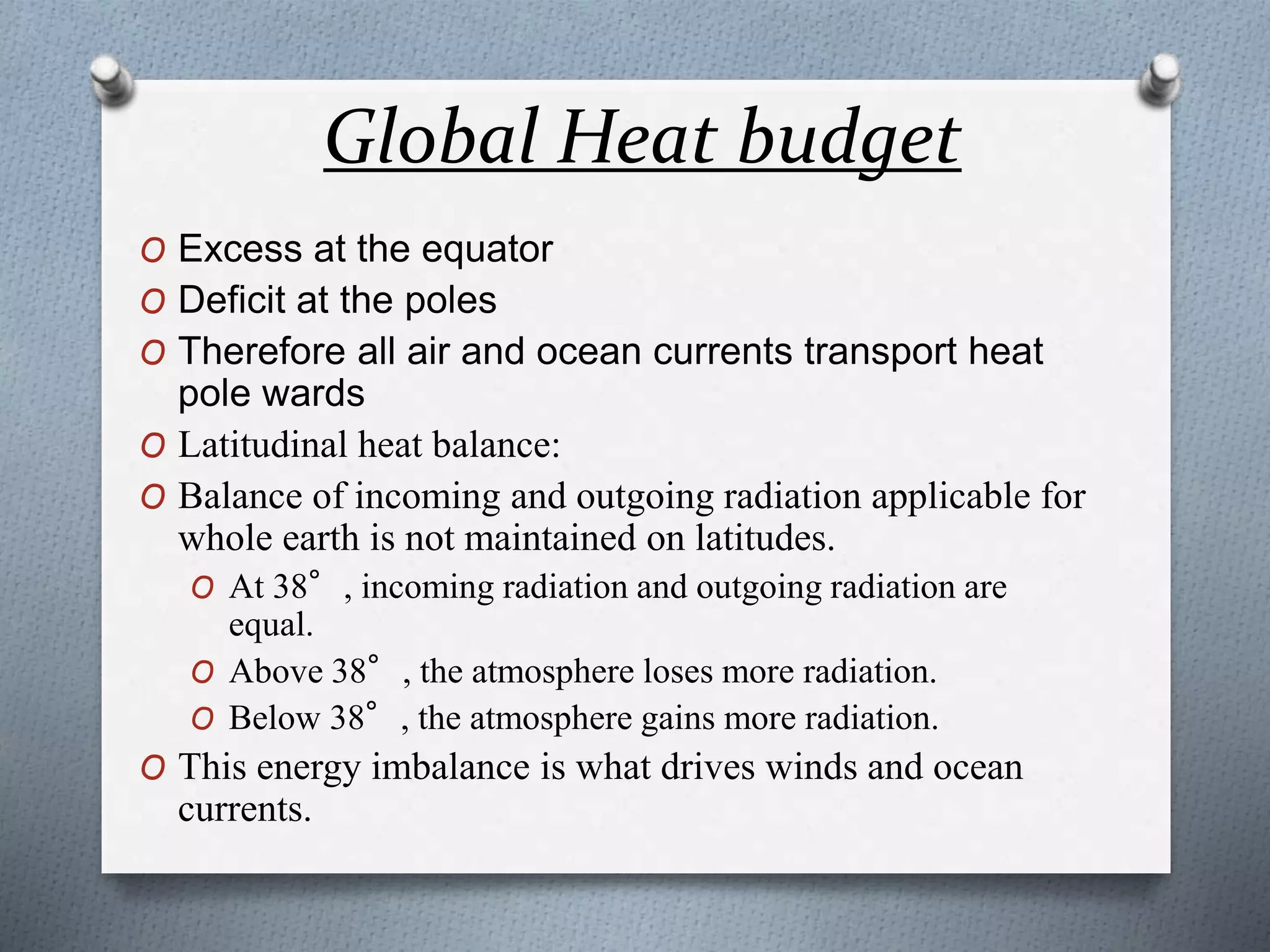 Global Heat budget
O Excess at the equator
O Deficit at the poles
O Therefore all air and ocean currents transport heat
pole wards
O Latitudinal heat balance:
O Balance of incoming and outgoing radiation applicable for
whole earth is not maintained on latitudes.
O At 38°, incoming radiation and outgoing radiation are
equal.
O Above 38°, the atmosphere loses more radiation.
O Below 38°, the atmosphere gains more radiation.
O This energy imbalance is what drives winds and ocean
currents.
 
