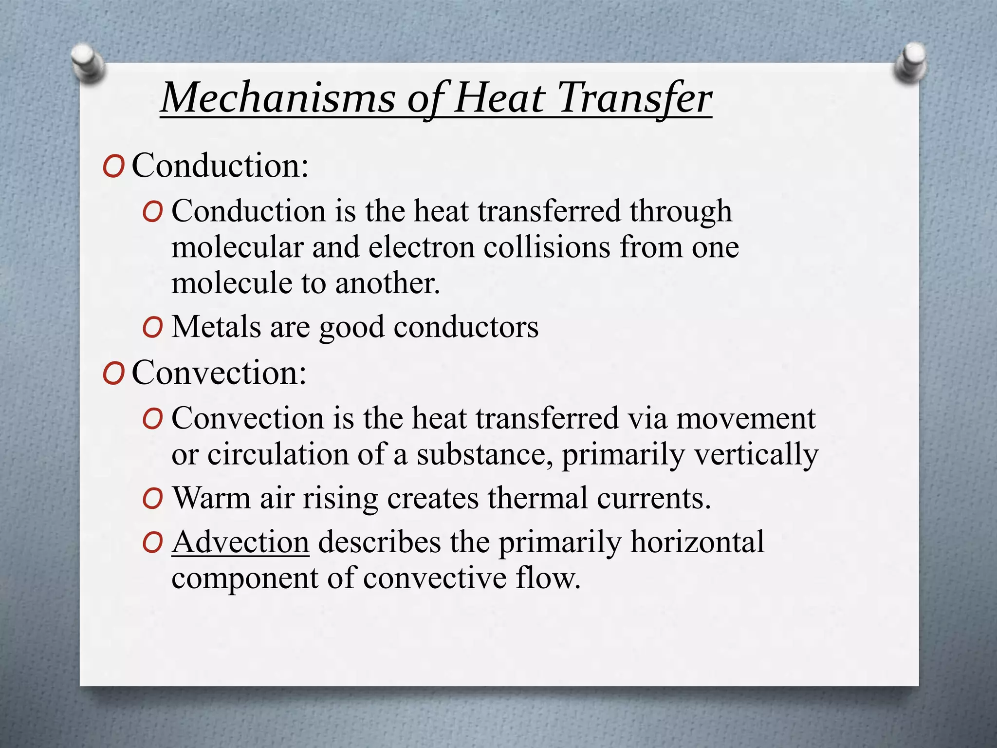 Mechanisms of Heat Transfer
O Conduction:
O Conduction is the heat transferred through
molecular and electron collisions from one
molecule to another.
O Metals are good conductors
O Convection:
O Convection is the heat transferred via movement
or circulation of a substance, primarily vertically
O Warm air rising creates thermal currents.
O Advection describes the primarily horizontal
component of convective flow.
 