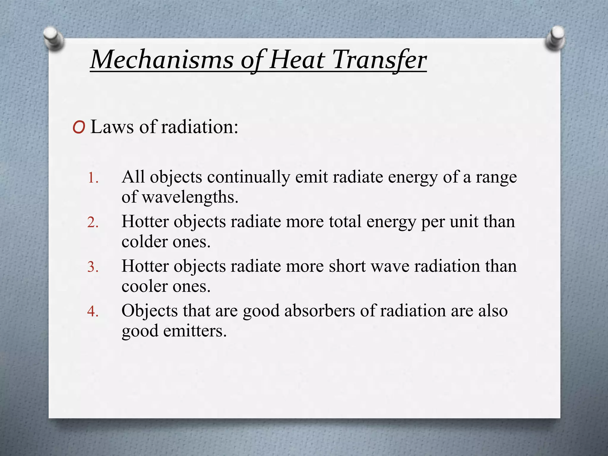 Mechanisms of Heat Transfer
O Laws of radiation:
1. All objects continually emit radiate energy of a range
of wavelengths.
2. Hotter objects radiate more total energy per unit than
colder ones.
3. Hotter objects radiate more short wave radiation than
cooler ones.
4. Objects that are good absorbers of radiation are also
good emitters.
 