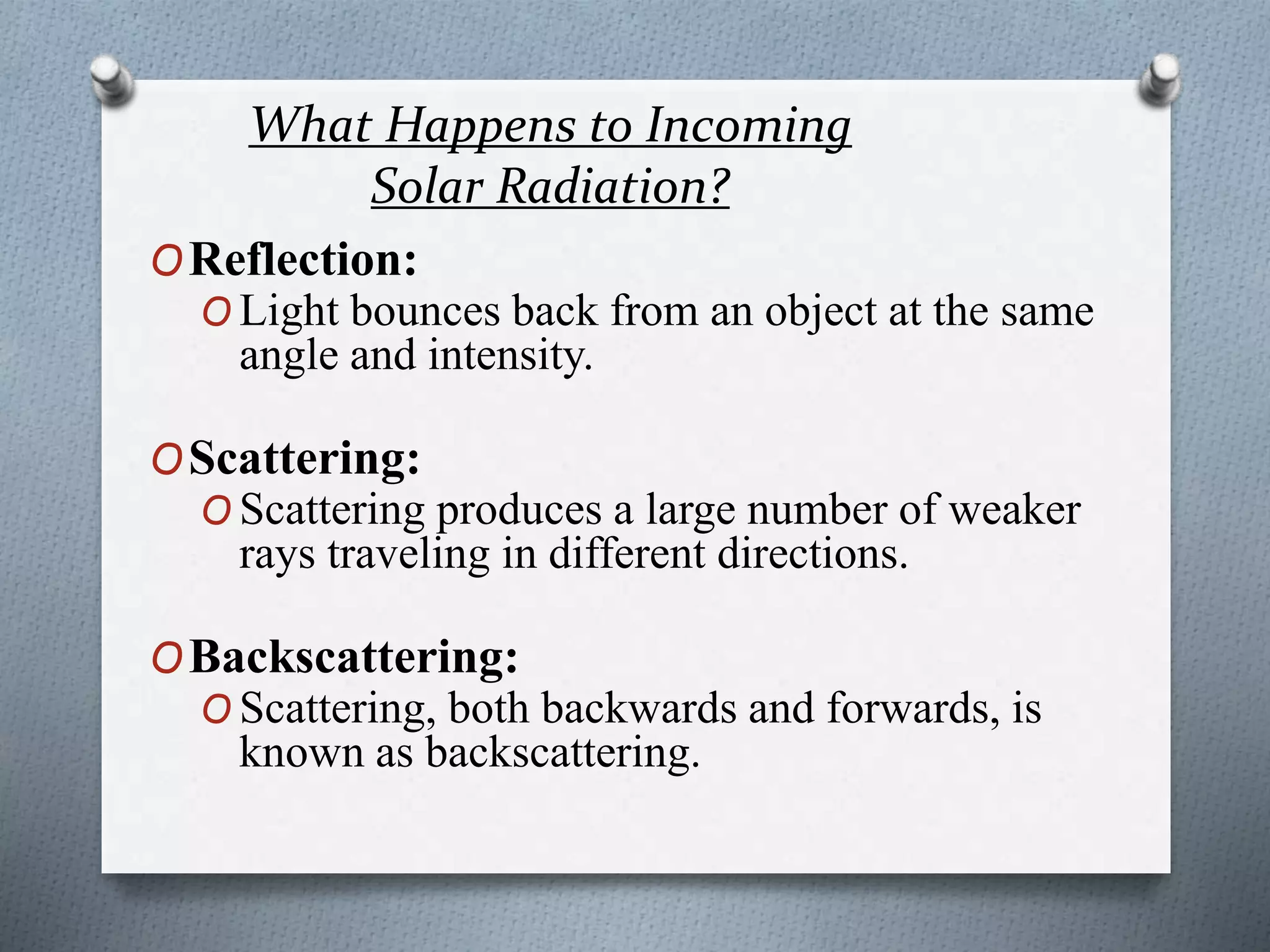 What Happens to Incoming
Solar Radiation?
OReflection:
O Light bounces back from an object at the same
angle and intensity.
OScattering:
O Scattering produces a large number of weaker
rays traveling in different directions.
OBackscattering:
O Scattering, both backwards and forwards, is
known as backscattering.
 