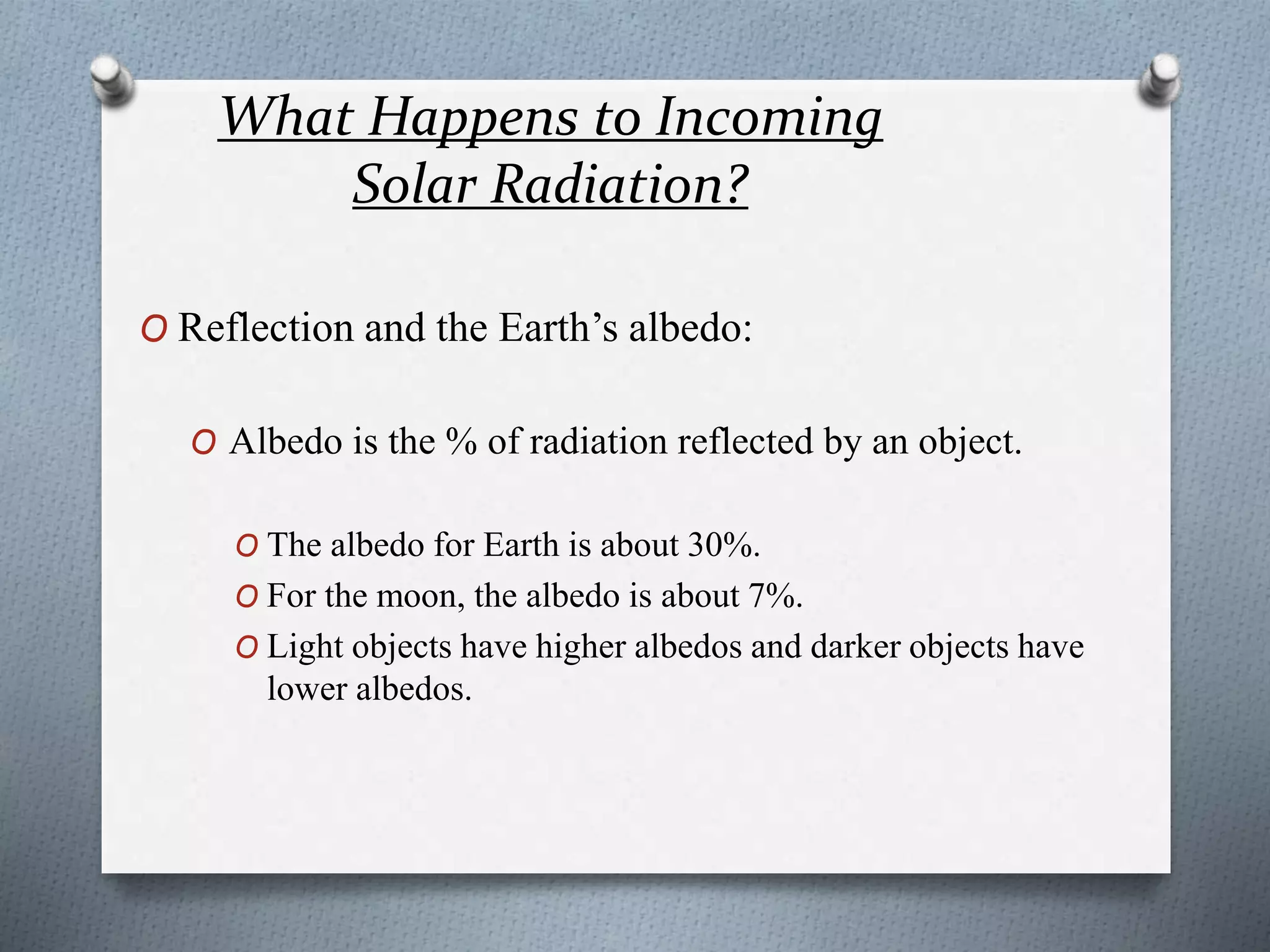 What Happens to Incoming
Solar Radiation?
O Reflection and the Earth’s albedo:
O Albedo is the % of radiation reflected by an object.
O The albedo for Earth is about 30%.
O For the moon, the albedo is about 7%.
O Light objects have higher albedos and darker objects have
lower albedos.
 