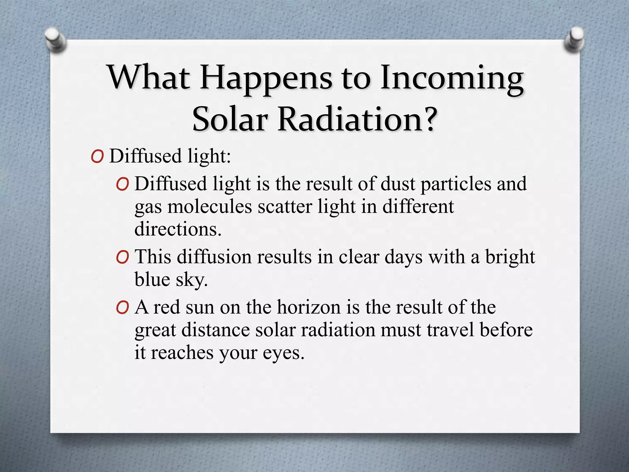 What Happens to Incoming
Solar Radiation?
O Diffused light:
O Diffused light is the result of dust particles and
gas molecules scatter light in different
directions.
O This diffusion results in clear days with a bright
blue sky.
O A red sun on the horizon is the result of the
great distance solar radiation must travel before
it reaches your eyes.
 