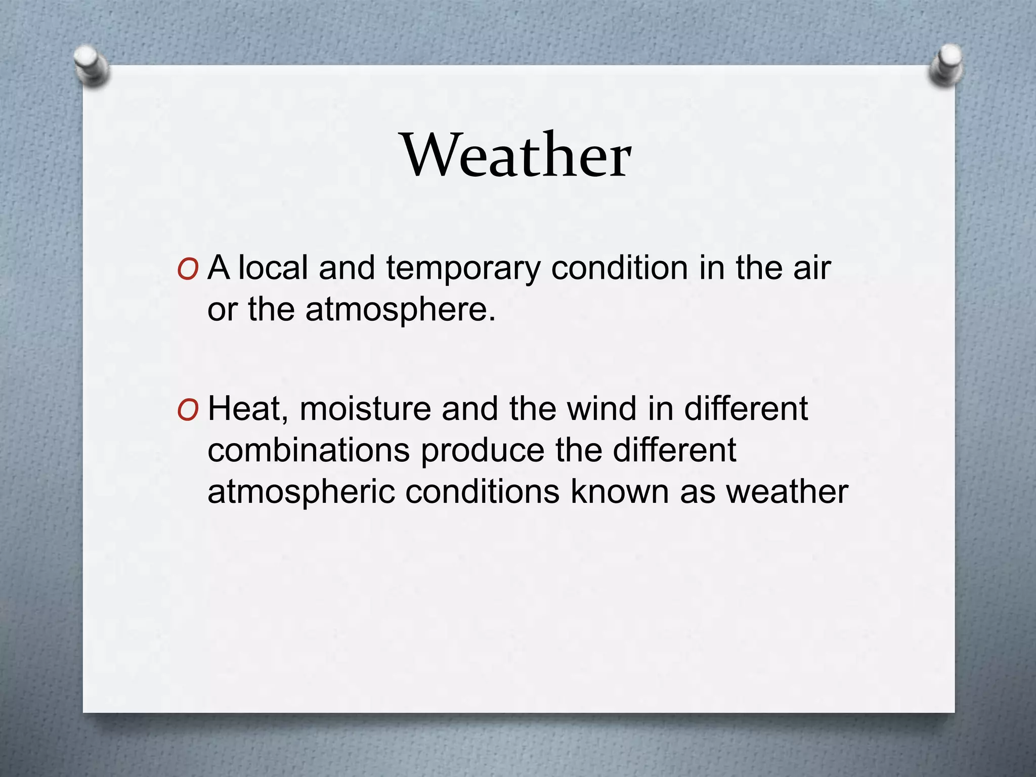 Weather
O A local and temporary condition in the air
or the atmosphere.
O Heat, moisture and the wind in different
combinations produce the different
atmospheric conditions known as weather
 