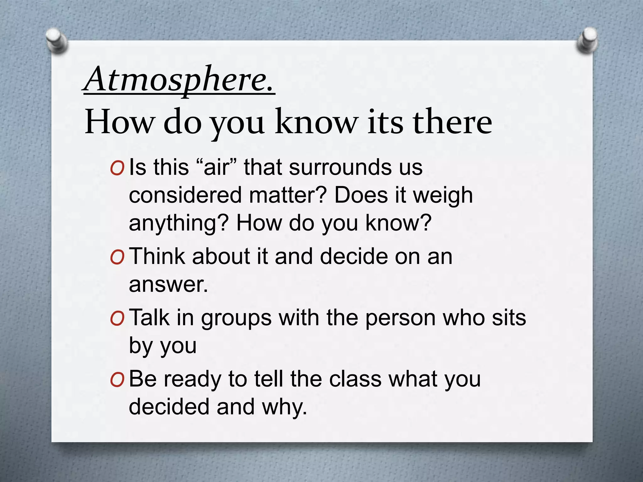 Atmosphere.
How do you know its there
O Is this “air” that surrounds us
considered matter? Does it weigh
anything? How do you know?
O Think about it and decide on an
answer.
O Talk in groups with the person who sits
by you
O Be ready to tell the class what you
decided and why.
 