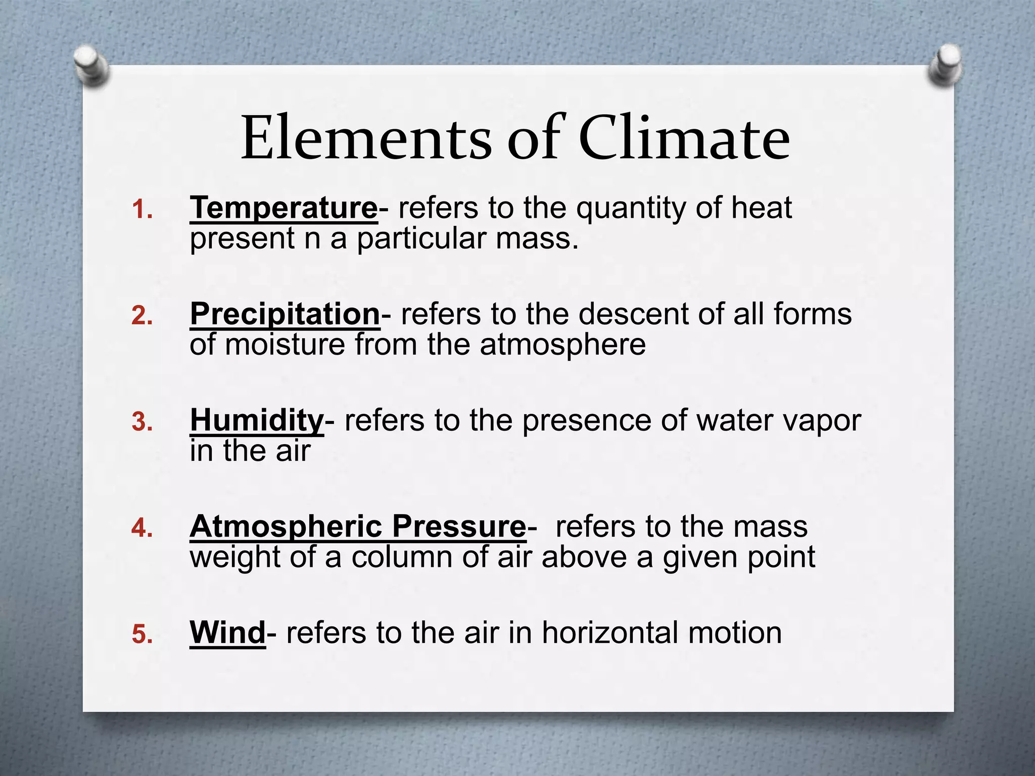 Elements of Climate
1. Temperature- refers to the quantity of heat
present n a particular mass.
2. Precipitation- refers to the descent of all forms
of moisture from the atmosphere
3. Humidity- refers to the presence of water vapor
in the air
4. Atmospheric Pressure- refers to the mass
weight of a column of air above a given point
5. Wind- refers to the air in horizontal motion
 