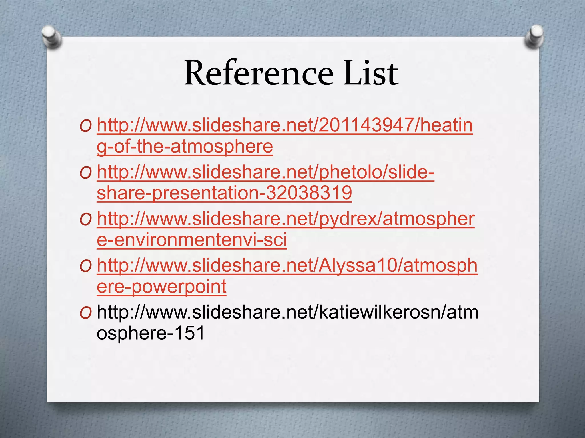 Reference List
O http://www.slideshare.net/201143947/heatin
g-of-the-atmosphere
O http://www.slideshare.net/phetolo/slide-
share-presentation-32038319
O http://www.slideshare.net/pydrex/atmospher
e-environmentenvi-sci
O http://www.slideshare.net/Alyssa10/atmosph
ere-powerpoint
O http://www.slideshare.net/katiewilkerosn/atm
osphere-151
 