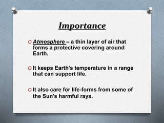Importance
O Atmosphere – a thin layer of air that
forms a protective covering around
Earth.
O It keeps Earth’s temperature in a range
that can support life.
O It also care for life-forms from some of
the Sun’s harmful rays.
 