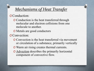 Mechanisms of Heat Transfer
O Conduction:
O Conduction is the heat transferred through
molecular and electron collisions from one
molecule to another.
O Metals are good conductors
O Convection:
O Convection is the heat transferred via movement
or circulation of a substance, primarily vertically
O Warm air rising creates thermal currents.
O Advection describes the primarily horizontal
component of convective flow.
 
