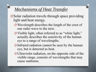 Mechanisms of Heat Transfer
OSolar radiation travels through space providing
light and heat energy.
O Wavelength describes the length of the crest of
one radio wave to the next.
O Visible light, often referred to as “white light,”
actually describes the sensitivity of the human
eye to a range of wavelengths.
O Infrared radiation cannot be seen by the human
eye, but is detected as heat.
O Ultraviolet radiation, on the opposite side of the
visible range, consists of wavelengths that may
cause sunburns.
 