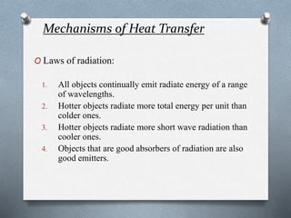 Mechanisms of Heat Transfer
O Laws of radiation:
1. All objects continually emit radiate energy of a range
of wavelengths.
2. Hotter objects radiate more total energy per unit than
colder ones.
3. Hotter objects radiate more short wave radiation than
cooler ones.
4. Objects that are good absorbers of radiation are also
good emitters.
 