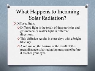 What Happens to Incoming
Solar Radiation?
O Diffused light:
O Diffused light is the result of dust particles and
gas molecules scatter light in different
directions.
O This diffusion results in clear days with a bright
blue sky.
O A red sun on the horizon is the result of the
great distance solar radiation must travel before
it reaches your eyes.
 