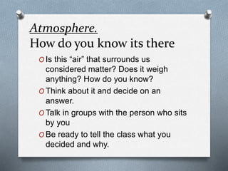 Atmosphere.
How do you know its there
O Is this “air” that surrounds us
considered matter? Does it weigh
anything? How do you know?
O Think about it and decide on an
answer.
O Talk in groups with the person who sits
by you
O Be ready to tell the class what you
decided and why.
 