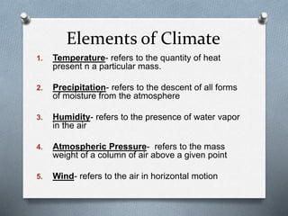 Elements of Climate
1. Temperature- refers to the quantity of heat
present n a particular mass.
2. Precipitation- refers to the descent of all forms
of moisture from the atmosphere
3. Humidity- refers to the presence of water vapor
in the air
4. Atmospheric Pressure- refers to the mass
weight of a column of air above a given point
5. Wind- refers to the air in horizontal motion
 
