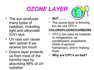 OZONE LAYER
• The sun produces
many types of
radiation, including
light and ultraviolet
(UV) rays
• UV rays can cause
skin cancer if we
receive too much
• Ozone layer protects
us from most of the
harmful rays by
absorbing 99% of UV
radiation

• BUT…….
• The ozone layer is thinning
b/c we use CFC’s
CHLOROFLUOROCARBONS
• CFC’s are used as coolants
in refrigerators, air
conditioners; propellants
(think of aerosol
hairsprays); and in making
foam
• Why are CFC’s so bad?

 