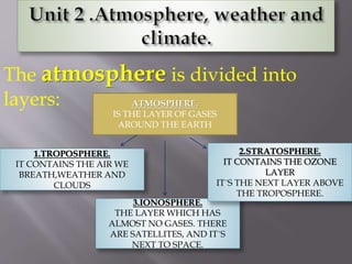The atmosphere is divided into
layers: ATMOSPHERE.
IS THE LAYER OF GASES
AROUND THE EARTH
1.TROPOSPHERE.
IT CONTAINS THE AIR WE
BREATH,WEATHER AND
CLOUDS
3.IONOSPHERE.
THE LAYER WHICH HAS
ALMOST NO GASES. THERE
ARE SATELLITES, AND IT´S
NEXT TO SPACE.
2.STRATOSPHERE.
IT CONTAINS THE OZONE
LAYER
IT´S THE NEXT LAYER ABOVE
THE TROPOSPHERE.
 