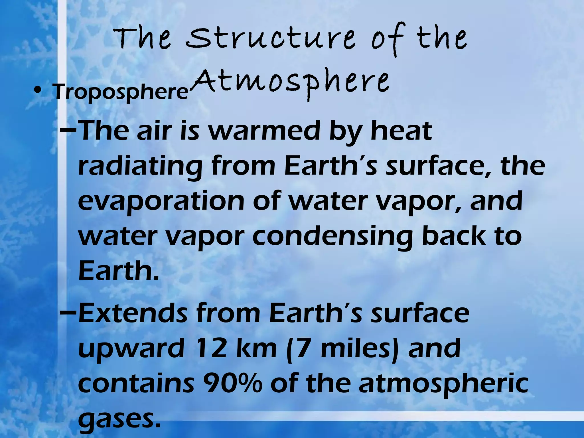 The Structure of the
• Troposphere Atmosphere
 –The air is warmed by heat
  radiating from Earth’s surface, the
  evaporation of water vapor, and
  water vapor condensing back to
  Earth.
 –Extends from Earth’s surface
  upward 12 km (7 miles) and
  contains 90% of the atmospheric
  gases.
 