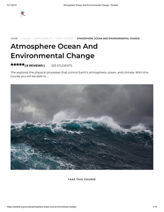 5/11/2019 Atmosphere Ocean And Environmental Change - Edukite
https://edukite.org/course/atmosphere-ocean-and-environmental-change/ 1/10
HOME / COURSE / EMPLOYABILITY / VIDEO COURSE / ATMOSPHERE OCEAN AND ENVIRONMENTAL CHANGE
Atmosphere Ocean And
Environmental Change
( 8 REVIEWS ) 553 STUDENTS
The explores the physical processes that control Earth’s atmosphere, ocean, and climate. With this
course you will be able to …

TAKE THIS COURSE
 