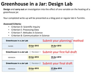 Greenhouse in a Jar: Design Lab
 Design and carry out an investigation into the effect of one variable on the heating of a
 greenhouse jar.

 Your completed write-up will be presented as a blog post or regular lab in Turnitin.

 Assessed Criteria:
     • Criterion D: Scientific Inquiry
     • Criterion E: Processing Data
     • Criterion F: Attitudes in Science
     • Criterion B: Communication in Science

                                         Submit your planning/ method


                                         Submit your first full draft


                                         Submit your final draft
 