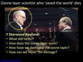 Ozone layer scientist who 'saved the world' dies




     F Sherwood Rowland:
     • What did he do?
     • How does the ozone layer work?
     • How have we damaged the ozone layer?
     • How can we repair the damage?

http://gu.com/p/3653a
 