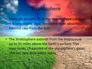 Stratosphere
• Many jet aircrafts fly in the stratosphere because
it is very stable. Also, the ozone layer absorbs
harmful rays from the Sun.

• The Stratosphere extends from the tropopause
up to 31 miles above the Earth's surface. This
layer holds 19 percent of the atmosphere's gases
and but very little water vapor.

 