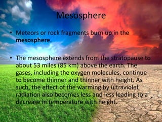 Mesosphere
• Meteors or rock fragments burn up in the
mesosphere.
• The mesosphere extends from the stratopause to
about 53 miles (85 km) above the earth. The
gases, including the oxygen molecules, continue
to become thinner and thinner with height. As
such, the effect of the warming by ultraviolet
radiation also becomes less and less leading to a
decrease in temperature with height.

 