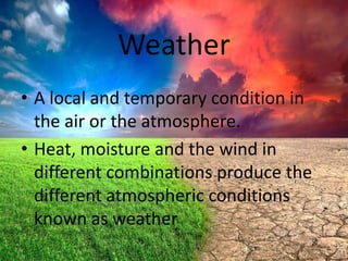 Weather
• A local and temporary condition in
the air or the atmosphere.
• Heat, moisture and the wind in
different combinations produce the
different atmospheric conditions
known as weather

 