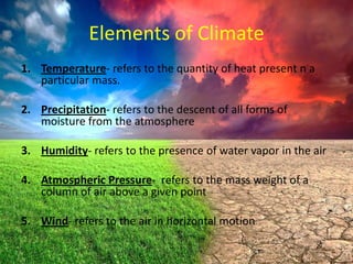 Elements of Climate
1. Temperature- refers to the quantity of heat present n a
particular mass.
2. Precipitation- refers to the descent of all forms of
moisture from the atmosphere

3. Humidity- refers to the presence of water vapor in the air
4. Atmospheric Pressure- refers to the mass weight of a
column of air above a given point
5. Wind- refers to the air in horizontal motion

 