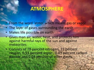 ATMOSPHERE
•
•
•
•

From the word ‘atmo’ which means gas or vapor
The layer of gases surrounding the earth
Makes life possible on earth
Gives man air, water, heat, and protects him
against harmful rays of the sun and against
meteorites
• Consists of 78 percent nitrogen, 21 percent
oxygen, 0.93 percent argon , 0.03 percent carbon
dioxide and 0.04 percent of other gases.

 
