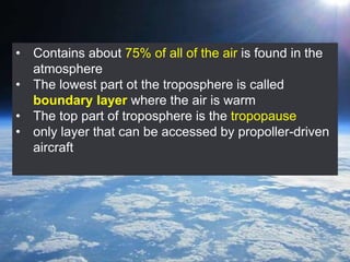 • Contains about 75% of all of the air is found in the
atmosphere
• The lowest part ot the troposphere is called
boundary layer where the air is warm
• The top part of troposphere is the tropopause
• only layer that can be accessed by propoller-driven
aircraft
 
