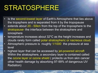 STRATOSPHERE
• Is the second-lowest layer of Earth's Atmosphere that lies above
the tropsphere and is separated from it by the tropopause
• extends about 20 - 50km from the top of the troposphere to the
stratopause- the interface between the stratosphere and
ionosphere
• temperature increases about 32*C as the height increases and
clouds rarely form called polar stratospheric or nacreous cloud.
• Atmospheric pressure is roughly 1/1000 the pressure at sea
level
• highest layer that can be accessed by jet-powered aircraft
Within the stratosphere, a secondary layer is contained called
the ozone layer or ozone shield ( protects us from skin cancer
other health damage by absorbing 97-99% of dangerous UV
Radiation)
 