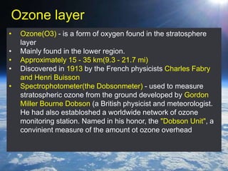 Ozone layer
• Ozone(O3) - is a form of oxygen found in the stratosphere
layer
• Mainly found in the lower region.
• Approximately 15 - 35 km(9.3 - 21.7 mi)
• Discovered in 1913 by the French physicists Charles Fabry
and Henri Buisson
• Spectrophotometer(the Dobsonmeter) - used to measure
stratospheric ozone from the ground developed by Gordon
Miller Bourne Dobson (a British physicist and meteorologist.
He had also establoshed a worldwide network of ozone
monitoring station. Named in his honor, the "Dobson Unit", a
convinient measure of the amount ot ozone overhead
 