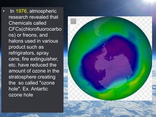 • In 1976, atmospheric
research revealed that
Chemicals called
CFCs(chlorofluorocarbo
ns) or freons, and
halons used in various
product such as
refrigirators, spray
cans, fire extinguisher,
etc. have reduced the
amount of ozone in the
stratosphere creating
the so called "ozone
hole". Ex. Antartic
ozone hole
 