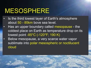 MESOSPHERE
• Is the third lowest layer of Earth's atmosphere
about 50 - 85km bove sea level.
• Has an upper boundary called mesopause - the
coldest place on Earth as temperature drop on its
lowest point -85*C (-120*F; 190 K)
• Below mesopause, a very scarce water vapor
sublimate into polar mesospheric or noctilucent
cloud
 