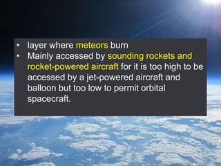 • layer where meteors burn
• Mainly accessed by sounding rockets and
rocket-powered aircraft for it is too high to be
accessed by a jet-powered aircraft and
balloon but too low to permit orbital
spacecraft.
 