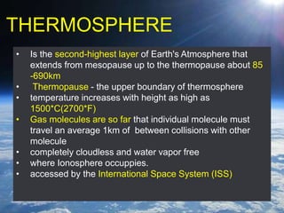 THERMOSPHERE
• Is the second-highest layer of Earth's Atmosphere that
extends from mesopause up to the thermopause about 85
-690km
• Thermopause - the upper boundary of thermosphere
• temperature increases with height as high as
1500*C(2700*F)
• Gas molecules are so far that individual molecule must
travel an average 1km of between collisions with other
molecule
• completely cloudless and water vapor free
• where Ionosphere occuppies.
• accessed by the International Space System (ISS)
 