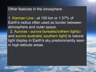 Other features in the ionosphere:
1. Karman Line - at 100 km or 1.57% of
Earth's radius often used as border between
atmosphere and outer space.
2. Auroras - aurora borealis(nothern lights)
and aurora australis( southern light) is natural
light display in Earth's sky predominantly seen
in high-latitude areas.
 