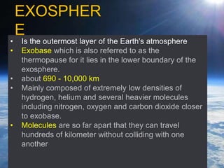 • Is the outermost layer of the Earth's atmosphere
• Exobase which is also referred to as the
thermopause for it lies in the lower boundary of the
exosphere.
• about 690 - 10,000 km
• Mainly composed of extremely low densities of
hydrogen, helium and several heavier molecules
including nitrogen, oxygen and carbon dioxide closer
to exobase.
• Molecules are so far apart that they can travel
hundreds of kilometer without colliding with one
another
EXOSPHER
E
 