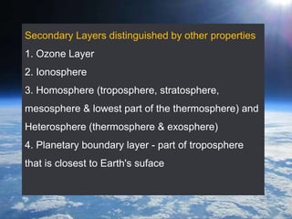 Secondary Layers distinguished by other properties
1. Ozone Layer
2. Ionosphere
3. Homosphere (troposphere, stratosphere,
mesosphere & lowest part of the thermosphere) and
Heterosphere (thermosphere & exosphere)
4. Planetary boundary layer - part of troposphere
that is closest to Earth's suface
 
